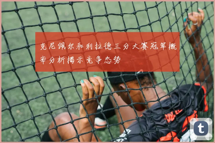 克尼佩尔和利拉德三分大赛冠军概率分析揭示竞争态势