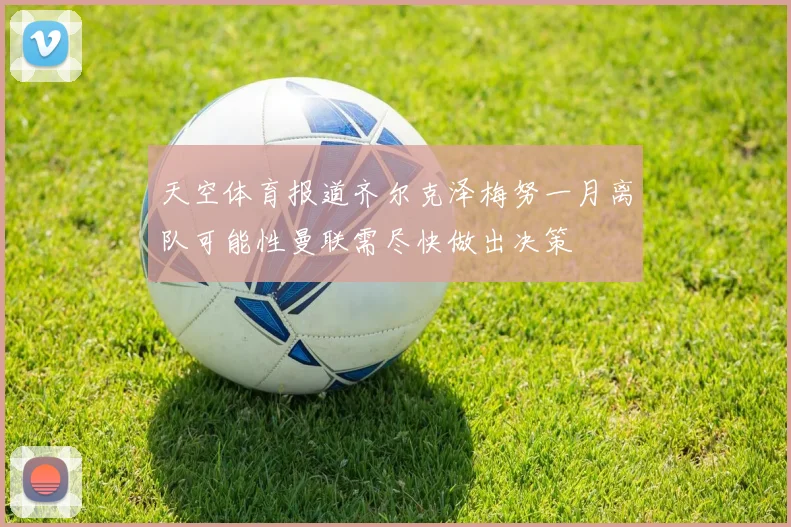 天空体育报道齐尔克泽梅努一月离队可能性曼联需尽快做出决策