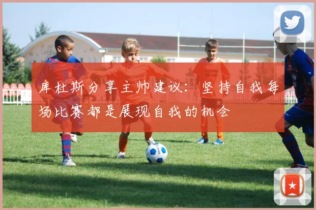 库杜斯分享主帅建议：坚持自我每场比赛都是展现自我的机会