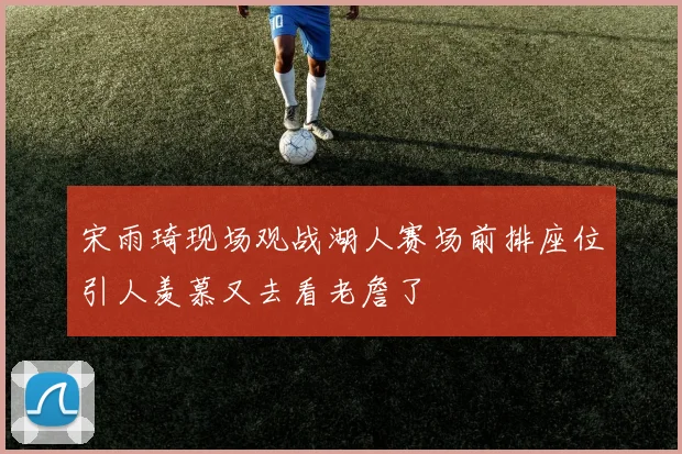 宋雨琦现场观战湖人赛场前排座位引人羡慕又去看老詹了