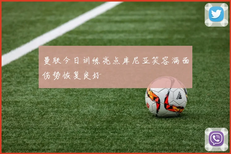曼联今日训练亮点库尼亚笑容满面伤势恢复良好